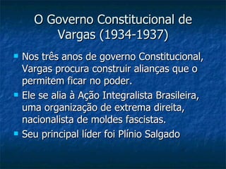 O Governo Constitucional de Vargas (1934-1937) Nos três anos de governo Constitucional, Vargas procura construir alianças que o permitem ficar no poder. Ele se alia à Ação Integralista Brasileira, uma organização de extrema direita, nacionalista de moldes fascistas. Seu principal líder foi Plínio Salgado 