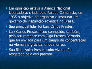 Em oposição estava a Aliança Nacional Libertadora, criada pelo Partido Comunista, em 1935 o objetivo de organizar e instaurar um governo de inspiração soviética no Brasil. . Seu principal líder foi Luiz Carlos Prestes. Luiz Carlos Prestes ficou conhecido, também, pelo seu romance com Olga Prestes Bernário, que foi enviada para um campo de concentração na Alemanha grávida, onde morreu. Sua filha, Anita Prestes sobreviveu e foi resgatada pela avó paterna. 