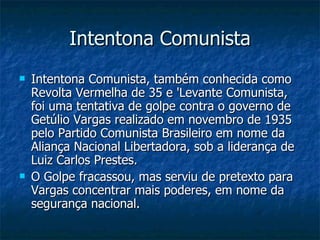 Intentona Comunista Intentona Comunista, também conhecida como Revolta Vermelha de 35 e 'Levante Comunista, foi uma tentativa de golpe contra o governo de Getúlio Vargas realizado em novembro de 1935 pelo Partido Comunista Brasileiro em nome da Aliança Nacional Libertadora, sob a liderança de Luiz Carlos Prestes. O Golpe fracassou, mas serviu de pretexto para Vargas concentrar mais poderes, em nome da segurança nacional.  