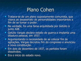 Plano Cohen Tratava-se de um plano supostamente comunista, que visava ao assassinato de personalidades importantes a fim de se tomar o poder.  Na verdade, foi uma farsa arquitetada por Getúlio à junto AIB. Getúlio Vargas declara estado de guerra e implanta uma ditadura pessoal, em 1937.  Argumentando a necessidade de se colocar fim às agitações, Vargas decretou fim do congresso e anunciou a nova constituição.  Em dois de dezembro de 1937, os partidos foram dissolvidos.  Era o início do estado novo. 