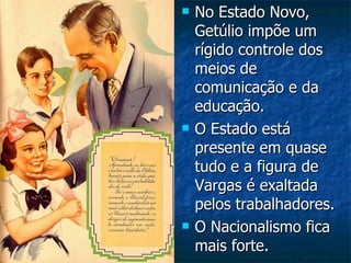 No Estado Novo, Getúlio impõe um rígido controle dos meios de comunicação e da educação. O Estado está presente em quase tudo e a figura de Vargas é exaltada pelos trabalhadores. O Nacionalismo fica mais forte. 