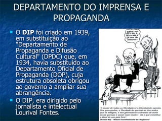 DEPARTAMENTO DO IMPRENSA E PROPAGANDA O  DIP  foi criado em 1939, em substituição ao "Departamento de Propaganda e Difusão Cultural" (DPDC) que, em 1934, havia substituído ao Departamento Oficial de Propaganda (DOP), cuja estrutura obsoleta obrigou ao governo a ampliar sua abrangência. O DIP, era dirigido pelo jornalista e intelectual Lourival Fontes. 