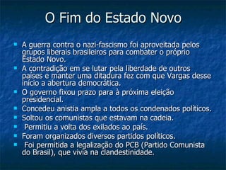 O Fim do Estado Novo A guerra contra o nazi-fascismo foi aproveitada pelos grupos liberais brasileiros para combater o próprio Estado Novo.  A contradição em se lutar pela liberdade de outros países e manter uma ditadura fez com que Vargas desse início a abertura democrática.  O governo fixou prazo para à próxima eleição presidencial.  Concedeu anistia ampla a todos os condenados políticos.  Soltou os comunistas que estavam na cadeia. Permitiu a volta dos exilados ao país.  Foram organizados diversos partidos políticos. Foi permitida a legalização do PCB (Partido Comunista do Brasil), que vivia na clandestinidade.          