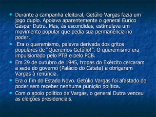 Durante a campanha eleitoral, Getúlio Vargas fazia um jogo duplo. Apoiava aparentemente o general Eurico Gaspar Dutra. Mas, às escondidas, estimulava um movimento popular que pedia sua permanência no poder. Era o queremismo, palavra derivada dos gritos populares de “Queremos Getúlio!”. O queremismo era impulsionado pelo PTB e pelo PCB. Em 29 de outubro de 1945, tropas do Exército cercaram a sede do governo (Palácio do Catete) e obrigaram Vargas à renúncia.  Era o fim do Estado Novo. Getúlio Vargas foi afastado do poder sem receber nenhuma punição política.  Com o apoio político de Vargas, o general Dutra venceu as eleições presidenciais.  