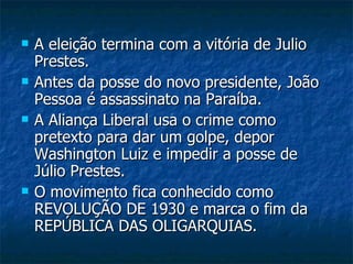 A eleição termina com a vitória de Julio Prestes. Antes da posse do novo presidente, João Pessoa é assassinato na Paraíba. A Aliança Liberal usa o crime como pretexto para dar um golpe, depor Washington Luiz e impedir a posse de Júlio Prestes. O movimento fica conhecido como REVOLUÇÃO DE 1930 e marca o fim da REPÚBLICA DAS OLIGARQUIAS. 