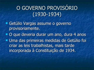 O GOVERNO PROVISÓRIO (1930-1934) Getúlio Vargas assume o governo provisoriamente. O que deveria durar um ano, dura 4 anos Uma das primeiras medidas de Getúlio foi criar as leis trabalhistas, mais tarde incorporada à Constituição de 1934. 