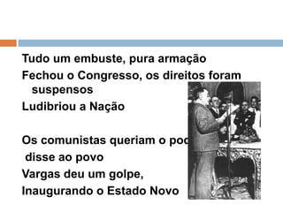 Tudo um embuste, pura armaçãoFechou o Congresso, os direitos foram suspensos Ludibriou a Nação Os comunistas queriam o poder, disse ao povoVargas deu um golpe,Inaugurando o Estado Novo