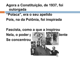 Agora a Constituição, de 1937, foi outorgada“Polaca”, era o seu apelidoPois, na da Polônia, foi inspirada Fascista, como a que a inspirouNela, o poder político, no presidenteSe concentrou