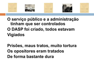 O serviço público e a administração tinham que ser controladosO DASP foi criado, todos estavamVigiados Prisões, maus tratos, muito torturaOs opositores eram tratadosDe forma bastante dura