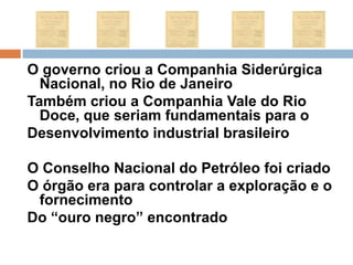 O governo criou a Companhia Siderúrgica Nacional, no Rio de JaneiroTambém criou a Companhia Vale do Rio Doce, que seriam fundamentais para oDesenvolvimento industrial brasileiro O Conselho Nacional do Petróleo foi criadoO órgão era para controlar a exploração e o fornecimentoDo “ouro negro” encontrado