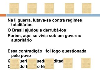 Na II guerra, lutava-se contra regimes totalitáriosO Brasil ajudou a derrubá-losPorém, aqui se vivia sob um governo autoritário Essa contradição   foi logo questionada pelo povo Que queria a queda da ditadura,O fim do Estado Novo.