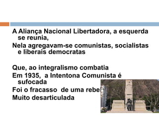 A Aliança Nacional Libertadora, a esquerda se reunia,Nela agregavam-se comunistas, socialistas e liberais democratasQue, ao integralismo combatia   Em 1935,  a Intentona Comunista é sufocadaFoi o fracasso  de uma rebeliãoMuito desarticulada 
