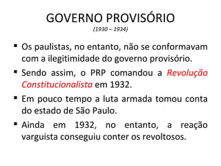 GOVERNO PROVISÓRIO
                  (1930 – 1934)

 Os paulistas, no entanto, não se conformavam
  com a ilegitimidade do governo provisório.
 Sendo assim, o PRP comandou a Revolução
  Constitucionalista em 1932.
 Em pouco tempo a luta armada tomou conta
  do estado de São Paulo.
 Ainda em 1932, no entanto, a reação
  varguista conseguiu conter os revoltosos.
 