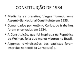 CONSTITUIÇÃO DE 1934
 Mediante as pressões, Vargas nomeou uma
  Assembléia Nacional Constituinte em 1933.
 Comandados por Antônio Carlos, os trabalhos
  foram encerrados em 1934.
 A Constituição, que foi inspirada na República
  de Weimar, foi a que menos vigorou no Brasil.
 Algumas reivindicações dos paulistas foram
  inseridas no texto da Constituição.
 