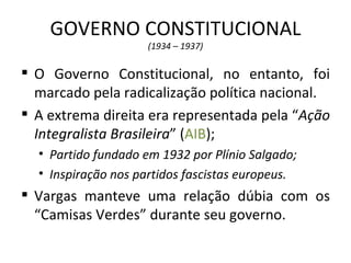GOVERNO CONSTITUCIONAL
                     (1934 – 1937)

 O Governo Constitucional, no entanto, foi
  marcado pela radicalização política nacional.
 A extrema direita era representada pela “Ação
  Integralista Brasileira” (AIB);
  • Partido fundado em 1932 por Plínio Salgado;
  • Inspiração nos partidos fascistas europeus.
 Vargas manteve uma relação dúbia com os
  “Camisas Verdes” durante seu governo.
 