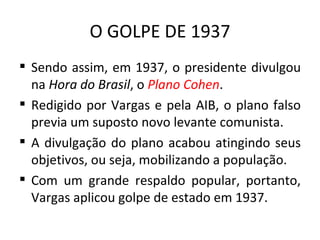 O GOLPE DE 1937
 Sendo assim, em 1937, o presidente divulgou
  na Hora do Brasil, o Plano Cohen.
 Redigido por Vargas e pela AIB, o plano falso
  previa um suposto novo levante comunista.
 A divulgação do plano acabou atingindo seus
  objetivos, ou seja, mobilizando a população.
 Com um grande respaldo popular, portanto,
  Vargas aplicou golpe de estado em 1937.
 