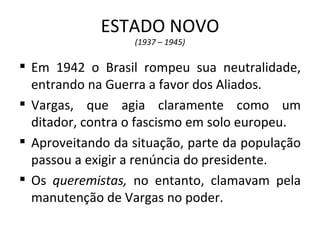 ESTADO NOVO
                  (1937 – 1945)

 Em 1942 o Brasil rompeu sua neutralidade,
  entrando na Guerra a favor dos Aliados.
 Vargas, que agia claramente como um
  ditador, contra o fascismo em solo europeu.
 Aproveitando da situação, parte da população
  passou a exigir a renúncia do presidente.
 Os queremistas, no entanto, clamavam pela
  manutenção de Vargas no poder.
 