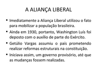 A ALIANÇA LIBERAL
 Imediatamente a Aliança Liberal utilizou o fato
  para mobilizar a população brasileira.
 Ainda em 1930, portanto, Washington Luís foi
  deposto com o auxílio de parte do Exército.
 Getúlio Vargas assumiu o país prometendo
  realizar reformas estruturais na constituição.
 Iniciava assim, um governo provisório, até que
  as mudanças fossem realizadas.
 
