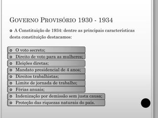 GOVERNO PROVISÓRIO 1930 - 1934
 A Constituição de 1934: dentre as principais características
desta constituição destacamos:

   O voto secreto;
   Direito de voto para as mulheres;
   Eleições diretas;
   Mandato presidencial de 4 anos;
   Direitos trabalhistas;
   Limite de jornada de trabalho;
   Férias anuais;
   Indenização por demissão sem justa causa;
   Proteção das riquezas naturais do país.
 