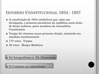 GOVERNO CONSTITUCIONAL 1934 - 1937
   A constituição de 1934 estabelecia que, após sua
    divulgação, o primeiro presidente da república seria eleito
    de forma indireta, pelos membros da Assembléia
    Constituinte.
   Vargas foi vitorioso nessa primeira eleição, iniciando seu
    mandato constitucional:
   175 votos - Vargas
   59 votos - Borges Medeiros



   Os Integralistas x Os Aliancistas

   O Combate ao comunismo
 