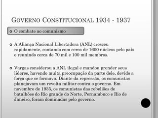 GOVERNO CONSTITUCIONAL 1934 - 1937
   O combate ao comunismo

   A Aliança Nacional Libertadora (ANL) cresceu
    rapidamente, contando com cerca de 1600 núcleos pelo país
    e reunindo cerca de 70 mil e 100 mil membros.

   Vargas considerou a ANL ilegal e mandou prender seus
    líderes, havendo muita preocupação da parte dele, devido a
    força que se formava. Diante da repressão, os comunistas
    planejavam um revolta militar contra o governo. Em
    novembro de 1935, os comunistas das rebeliões de
    batalhões do Rio grande do Norte, Pernambuco e Rio de
    Janeiro, foram dominadas pelo governo.
 
