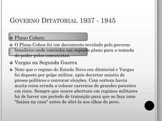 GOVERNO DITATORIAL 1937 - 1945

   Plano Cohen:
   O Plano Cohen foi um documento revelado pelo governo
    brasileiro onde continha um suposto plano para a tomada
    do poder pelos comunistas.
   Vargas na Segunda Guerra
   Note que o regime do Estado Novo era ditatorial e Vargas
    foi deposto por golpe militar, após decretar anistia de
    presos políticos e convocar eleições. Com certeza havia
    muita coisa errada a colocar carreiras de grandes patentes
    em risco. Sempre que ocorre abertura em regimes militares
    há de haver um período de transição para que se faça uma
    "faxina na casa" antes de abri-la aos olhos do povo.
 