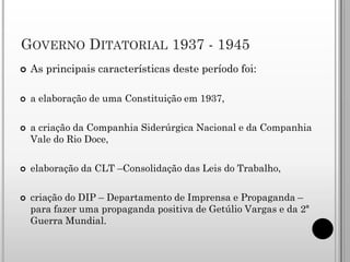 GOVERNO DITATORIAL 1937 - 1945
   As principais características deste período foi:

   a elaboração de uma Constituição em 1937,

   a criação da Companhia Siderúrgica Nacional e da Companhia
    Vale do Rio Doce,

   elaboração da CLT –Consolidação das Leis do Trabalho,

   criação do DIP – Departamento de Imprensa e Propaganda –
    para fazer uma propaganda positiva de Getúlio Vargas e da 2ª
    Guerra Mundial.
 