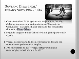 GOVERNO DITATORIAL/
ESTADO NOVO 1937 - 1945


   Como o mandato de Vargas estava chegando ao fim ele
    elaborou um plano, aproveitando –se do “Combate ao
    Comunismo” e alegando haver um plano dos comunistas
    chamado - Plano Cohen-.
   Segundo Vargas o Plano Cohen seria um plano para tomar
    o poder.

   Vargas declarou estado de emergência; que detinha em
    suas mãos os poderes mais amplos,
   10 de novembro de 1937 Vargas ortogou uma nova
    constituição, substituindo a de 1937
 