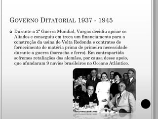 GOVERNO DITATORIAL 1937 - 1945
   Durante a 2ª Guerra Mundial, Vargas decidiu apoiar os
    Aliados e conseguiu em troca um financiamento para a
    construção da usina de Volta Redonda e contratos de
    fornecimento de matéria prima de primeira necessidade
    durante a guerra (borracha e ferro). Em contrapartida
    sofremos retaliações dos alemães, por causa desse apoio,
    que afundaram 9 navios brasileiros no Oceano Atlântico.
 