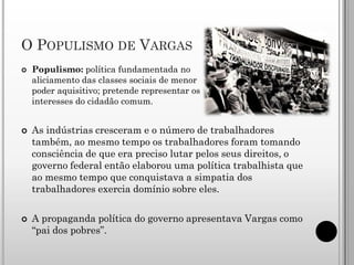 O POPULISMO DE VARGAS
   Populismo: política fundamentada no
    aliciamento das classes sociais de menor
    poder aquisitivo; pretende representar os
    interesses do cidadão comum.


   As indústrias cresceram e o número de trabalhadores
    também, ao mesmo tempo os trabalhadores foram tomando
    consciência de que era preciso lutar pelos seus direitos, o
    governo federal então elaborou uma política trabalhista que
    ao mesmo tempo que conquistava a simpatia dos
    trabalhadores exercia domínio sobre eles.

   A propaganda política do governo apresentava Vargas como
    “pai dos pobres”.
 