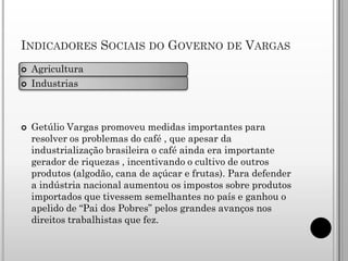 INDICADORES SOCIAIS DO GOVERNO DE VARGAS
   Agricultura
   Industrias



   Getúlio Vargas promoveu medidas importantes para
    resolver os problemas do café , que apesar da
    industrialização brasileira o café ainda era importante
    gerador de riquezas , incentivando o cultivo de outros
    produtos (algodão, cana de açúcar e frutas). Para defender
    a indústria nacional aumentou os impostos sobre produtos
    importados que tivessem semelhantes no país e ganhou o
    apelido de “Pai dos Pobres” pelos grandes avanços nos
    direitos trabalhistas que fez.
 