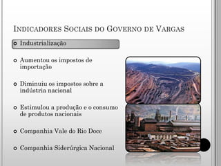INDICADORES SOCIAIS DO GOVERNO DE VARGAS
   Industrialização

   Aumentou os impostos de
    importação

   Diminuiu os impostos sobre a
    indústria nacional

   Estimulou a produção e o consumo
    de produtos nacionais

   Companhia Vale do Rio Doce

   Companhia Siderúrgica Nacional
 