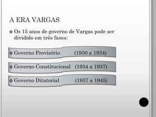 A ERA VARGAS
   Os 15 anos de governo de Vargas pode ser
    dividido em três fases:

   Governo Provisório     (1930 a 1934)

   Governo Constitucional (1934 a 1937)

   Governo Ditatorial      (1937 a 1945)
 
