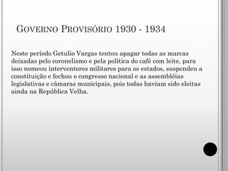GOVERNO PROVISÓRIO 1930 - 1934

Neste período Getulio Vargas tentou apagar todas as marcas
deixadas pelo coronelismo e pela política do café com leite, para
isso nomeou interventores militares para os estados, suspendeu a
constituição e fechou o congresso nacional e as assembléias
legislativas e câmaras municipais, pois todas haviam sido eleitas
ainda na República Velha.
 