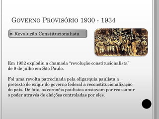 GOVERNO PROVISÓRIO 1930 - 1934
   Revolução Constitucionalista




Em 1932 explodiu a chamada “revolução constitucionalista”
de 9 de julho em São Paulo.

Foi uma revolta patrocinada pela oligarquia paulista a
pretexto de exigir do governo federal a reconstitucionalização
do país. De fato, os coronéis paulistas ansiavam por reassumir
o poder através de eleições controladas por eles.
 
