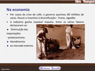 Na economia
• Por causa da crise do café, o governo queimou 80 milhões de
sacas. Houve o incentivo à diversificação – frutas, algodão.
• A indústria ganha razoável impulso. Entre os vários fatores
destacaram-se:
Diminuição das
importações
- protecionismo;
Atendimento
ao mercado externo.
 
