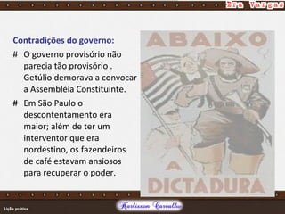 Contradições do governo:
# O governo provisório não
parecia tão provisório .
Getúlio demorava a convocar
a Assembléia Constituinte.
# Em São Paulo o
descontentamento era
maior; além de ter um
interventor que era
nordestino, os fazendeiros
de café estavam ansiosos
para recuperar o poder.
 