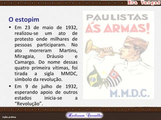 O estopim
• Em 23 de maio de 1932,
realizou-se um ato de
protesto onde milhares de
pessoas participaram. No
ato morreram Martins,
Miragaia, Dráusio e
Camargo. Do nome dessas
quatro primeira vítimas, foi
tirada a sigla MMDC,
símbolo da revolução.
• Em 9 de julho de 1932,
esperando apoio de outros
estados inicia-se a
“Revolução”.
 