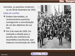 Vencidos, os paulistas renderam-
se em 28 de Setembro de 1932.
Saldo do conflito
 Embora derrotados, os
revolucionários paulistas,
conseguiram a concretização
de um dos objetivos de sua
luta.
 Em 3 de maio de 1933. Foi
realizada a eleição para a
escolha dos membros da
Assembléia Constituinte, que
elaborou Constituição de 1934.
 