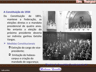 A Constituição de 1934
Da Constituição de 1891,
manteve a Federação, as
eleições diretas e o mandato
presidencial de quatro anos.
No entanto a eleição do
próximo presidente deveria
ser indireta: ganhou Getúlio
Vargas.
 Medidas Constitucionais
 Extinção do cargo de vice-
presidente;
 limitação do habeas-
corpus e criação do
mandado de segurança;
Plenária da Assembléia Constituinte de 34.
 