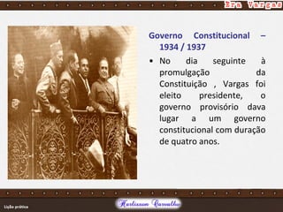 Governo Constitucional –
1934 / 1937
• No dia seguinte à
promulgação da
Constituição , Vargas foi
eleito presidente, o
governo provisório dava
lugar a um governo
constitucional com duração
de quatro anos.
 