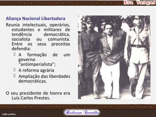 Aliança Nacional Libertadora
Reunia intelectuais, operários,
estudantes e militares de
tendência democrática,
socialista ou comunista.
Entre os seus preceitos
defendia:
 A formação de um
governo
“antiimperialista”;
 A reforma agrária
 Ampliação das liberdades
democráticas.
O seu presidente de honra era
Luís Carlos Prestes.
 
