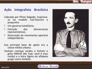 Ação Integralista Brasileira
Liderada por Plínio Salgado, inspirava-
se no modelo nazi-fascista e
propunha:
 Um governo totalitário;
 Extinção das democracias
representativas;
 Destruição do movimento operário
independente.
Sua principal base de apoio era a
classe média urbana.
Vestiam camisas verdes e tinham o
grito ANAUÊ (do Tupi, você é meu
irmão) e a letra Sigma do alfabeto
grego como símbolo.
 