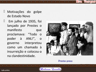  Motivações do golpe
de Estado Novo
 Em julho de 1935, foi
lançado por Prestes o
manifesto que
proclamava: “Todo o
poder à ANL!”, o
governo interpretou
como um chamado à
insurreição e colocou-a
na clandestinidade.
Prestes preso
 