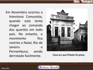 Em Novembro ocorreu a
Intentona Comunista,
quando esta tenta
chegar ao comando
dos quartéis em todo
país. No entanto, o
movimento fica
restrito a Natal, Rio de
Janeiro e
Pernambuco, sendo
derrotado facilmente. Casa em que Prestes foi preso.
 
