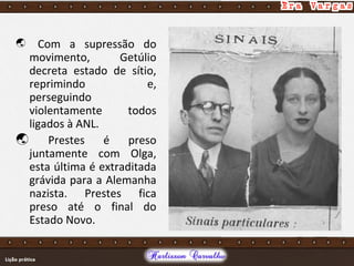  Com a supressão do
movimento, Getúlio
decreta estado de sítio,
reprimindo e,
perseguindo
violentamente todos
ligados à ANL.
 Prestes é preso
juntamente com Olga,
esta última é extraditada
grávida para a Alemanha
nazista. Prestes fica
preso até o final do
Estado Novo.
 