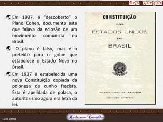  Em 1937, é “descoberto” o
Plano Cohen, documento este
que falava da eclosão de um
movimento comunista no
Brasil.
 O plano é falso, mas é o
pretexto para o golpe que
estabelece o Estado Novo no
Brasil.
 Em 1937 é estabelecida uma
nova Constituição copiada da
polonesa de cunho fascista.
Esta é apelidada de polaca, o
autoritarismo agora era letra da
lei.
 
