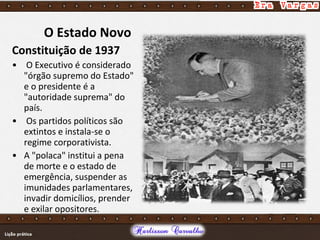 O Estado Novo
Constituição de 1937
• O Executivo é considerado
"órgão supremo do Estado"
e o presidente é a
"autoridade suprema" do
país.
• Os partidos políticos são
extintos e instala-se o
regime corporativista.
• A "polaca" institui a pena
de morte e o estado de
emergência, suspender as
imunidades parlamentares,
invadir domicílios, prender
e exilar opositores.
 