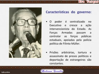 Características do governo:
• O poder é centralizado no
Executivo e cresce a ação
intervencionista do Estado. As
Forças Armadas passam a
controlar as forças públicas
estaduais, apoiadas pela polícia
política de Filinto Müller.
• Prisões arbitrárias, tortura e
assassinato de presos políticos e
deportação de estrangeiros são
constantes.
 
