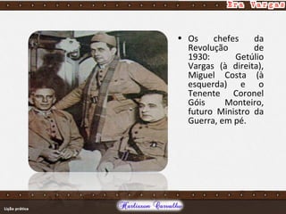 • Os chefes da
Revolução de
1930: Getúlio
Vargas (à direita),
Miguel Costa (à
esquerda) e o
Tenente Coronel
Góis Monteiro,
futuro Ministro da
Guerra, em pé.
 
